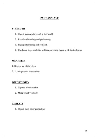 25
SWOT ANALYSIS
STRENGTH
1. Oldest motorcycle brand in the world.
2. Excellent branding and positioning.
3. High performance and comfort.
4. Used on a large scale for military purposes, because of its sturdiness
WEAKNESS
1. High price of the bikes.
2. Little product innovations
OPPORTUNITY
1. Tap the urban market.
2. More brand visibility.
THREATS
1. Threat from other competitor
 
