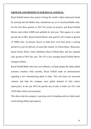 26
GROWTH AND PROSPECTS FOR ROYAL ENFIELD :
Royal Enfield motors does justice to being the world’s oldest motorcycle brand
by ensuring that the Bullets they manufacture go on to record profitable sales.
For the first three quarters in 2012 the results are positive and Royal Enfield
Motors sales reflect 42000 units globally by mid year. That equates to a sales
growth rate of 40%. Royal Enfield Motors sales goal for 2012 stands at upward
of 70000 units. At present, buyers in India have even been given a waiting
period of a year for delivery of some bike models. In United States, Minnesota,
based Classic Motor works distributes Royal Enfield bikes and has reported
sales growth of 50% this year. The US is now amongst Royal Enfield Motors
strongest markets.
Royal Enfield Bullet sales have not suffered a set back despite the shaky global
economy situation. Only recently, Royal Enfield made an announcement
regarding a new manufacturing plant in India. This will churn out increased
volumes and help the company meet global demand of their classic
motorcycles. In the year 2012 the growth rate of sales in India was 43% with
74726 bikes which were produced.
This shows that the company is growing with its branding and not which much
of advertising efforts and expenses.
 