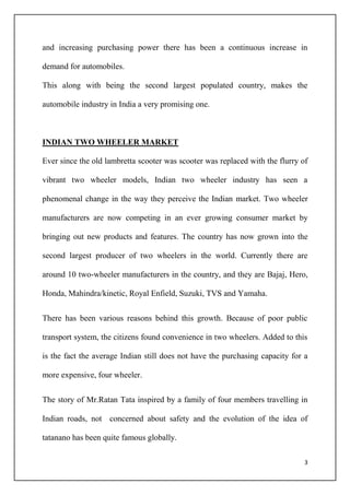 3
and increasing purchasing power there has been a continuous increase in
demand for automobiles.
This along with being the second largest populated country, makes the
automobile industry in India a very promising one.
INDIAN TWO WHEELER MARKET
Ever since the old lambretta scooter was scooter was replaced with the flurry of
vibrant two wheeler models, Indian two wheeler industry has seen a
phenomenal change in the way they perceive the Indian market. Two wheeler
manufacturers are now competing in an ever growing consumer market by
bringing out new products and features. The country has now grown into the
second largest producer of two wheelers in the world. Currently there are
around 10 two-wheeler manufacturers in the country, and they are Bajaj, Hero,
Honda, Mahindra/kinetic, Royal Enfield, Suzuki, TVS and Yamaha.
There has been various reasons behind this growth. Because of poor public
transport system, the citizens found convenience in two wheelers. Added to this
is the fact the average Indian still does not have the purchasing capacity for a
more expensive, four wheeler.
The story of Mr.Ratan Tata inspired by a family of four members travelling in
Indian roads, not concerned about safety and the evolution of the idea of
tatanano has been quite famous globally.
 