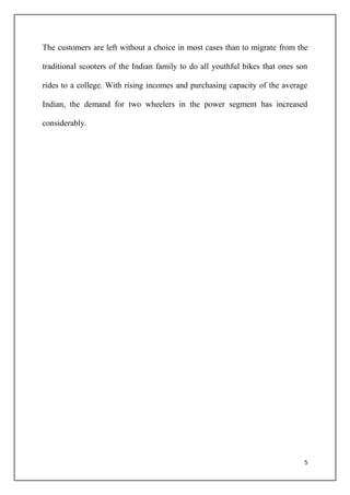 5
The customers are left without a choice in most cases than to migrate from the
traditional scooters of the Indian family to do all youthful bikes that ones son
rides to a college. With rising incomes and purchasing capacity of the average
Indian, the demand for two wheelers in the power segment has increased
considerably.
 