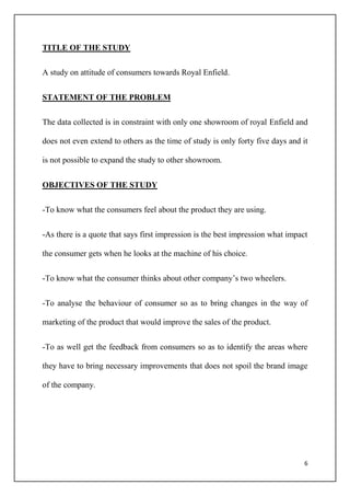6
TITLE OF THE STUDY
A study on attitude of consumers towards Royal Enfield.
STATEMENT OF THE PROBLEM
The data collected is in constraint with only one showroom of royal Enfield and
does not even extend to others as the time of study is only forty five days and it
is not possible to expand the study to other showroom.
OBJECTIVES OF THE STUDY
-To know what the consumers feel about the product they are using.
-As there is a quote that says first impression is the best impression what impact
the consumer gets when he looks at the machine of his choice.
-To know what the consumer thinks about other company’s two wheelers.
-To analyse the behaviour of consumer so as to bring changes in the way of
marketing of the product that would improve the sales of the product.
-To as well get the feedback from consumers so as to identify the areas where
they have to bring necessary improvements that does not spoil the brand image
of the company.
 