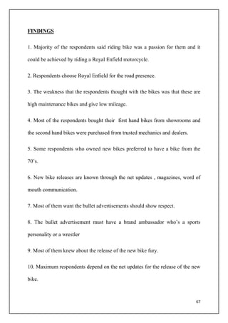 67
FINDINGS
1. Majority of the respondents said riding bike was a passion for them and it
could be achieved by riding a Royal Enfield motorcycle.
2. Respondents choose Royal Enfield for the road presence.
3. The weakness that the respondents thought with the bikes was that these are
high maintenance bikes and give low mileage.
4. Most of the respondents bought their first hand bikes from showrooms and
the second hand bikes were purchased from trusted mechanics and dealers.
5. Some respondents who owned new bikes preferred to have a bike from the
70’s.
6. New bike releases are known through the net updates , magazines, word of
mouth communication.
7. Most of them want the bullet advertisements should show respect.
8. The bullet advertisement must have a brand ambassador who’s a sports
personality or a wrestler
9. Most of them knew about the release of the new bike fury.
10. Maximum respondents depend on the net updates for the release of the new
bike.
 
