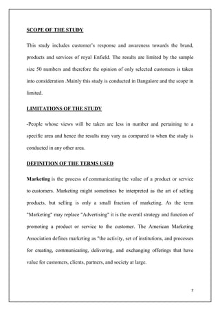 7
SCOPE OF THE STUDY
This study includes customer’s response and awareness towards the brand,
products and services of royal Enfield. The results are limited by the sample
size 50 numbers and therefore the opinion of only selected customers is taken
into consideration .Mainly this study is conducted in Bangalore and the scope in
limited.
LIMITATIONS OF THE STUDY
-People whose views will be taken are less in number and pertaining to a
specific area and hence the results may vary as compared to when the study is
conducted in any other area.
DEFINITION OF THE TERMS USED
Marketing is the process of communicating the value of a product or service
to customers. Marketing might sometimes be interpreted as the art of selling
products, but selling is only a small fraction of marketing. As the term
"Marketing" may replace "Advertising" it is the overall strategy and function of
promoting a product or service to the customer. The American Marketing
Association defines marketing as "the activity, set of institutions, and processes
for creating, communicating, delivering, and exchanging offerings that have
value for customers, clients, partners, and society at large.
 