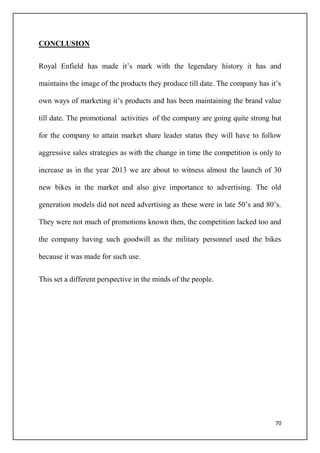 70
CONCLUSION
Royal Enfield has made it’s mark with the legendary history it has and
maintains the image of the products they produce till date. The company has it’s
own ways of marketing it’s products and has been maintaining the brand value
till date. The promotional activities of the company are going quite strong but
for the company to attain market share leader status they will have to follow
aggressive sales strategies as with the change in time the competition is only to
increase as in the year 2013 we are about to witness almost the launch of 30
new bikes in the market and also give importance to advertising. The old
generation models did not need advertising as these were in late 50’s and 80’s.
They were not much of promotions known then, the competition lacked too and
the company having such goodwill as the military personnel used the bikes
because it was made for such use.
This set a different perspective in the minds of the people.
 