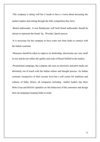 71
-The company is doing well but it needs to have a vision about becoming the
market leaders and cutting through the little competition they have.
-Brand ambassador. A non flamboyant well built brand ambassador should be
chosen to represent the brand. Eg . Wrestler, Sports person
-It is necessary for the company to have some one from India to connect with
the Indian customer.
-Measures should be taken to improve its dealership, showrooms are very small
in size and do not reflect the quality and scale of Royal Enfield in the market.
-Promotional campaign, the company ads seen on electronic and print media are
absolutely out of touch with the Indian culture and thought process. An Indian
customer irrespective of their income level has a soft corner for traditions and
cultures of India. Hence, all companies including market leaders like Hero
Moto Corp and BAJAJ capitalize on this behaviour of the customers and design
their ad campaigns keeping India in mind.
 