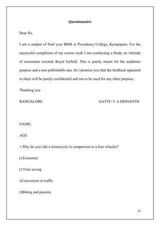 72
Questionnaire
Dear Sir,
I am a student of final year BBM in Presidency College, Kempapura. For the
successful completion of my course work I am conducting a Study on Attitude
of consumers towards Royal Enfield. This is purely meant for the academic
purpose and a non publishable one. So i promise you that the feedback appeared
in sheet will be purely confidential and not to be used for any other purpose.
Thanking you
BANGALORE GATTU V A SIDDANTH
NAME:
AGE:
1.Why do you ride a motorcycle in comparison to a four wheeler?
() Economic
() Time saving
()Convenient in traffic
()Biking and passion.
 