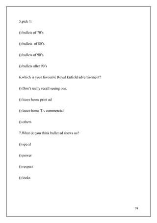 74
5.pick 1:
() bullets of 70’s
() bullets of 80’s
() bullets of 90’s
() bullets after 90’s
6.which is your favourite Royal Enfield advertisement?
() Don’t really recall seeing one.
() leave home print ad
() leave home T.v commercial
() others
7.What do you think bullet ad shows us?
() speed
() power
() respect
() looks
 