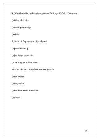 75
8. Who should be the brand ambassador for Royal Enfield? Comment.
() Film celebrities
() sports personality
()others
9.Heard of fury the new bike release?
() yeah obviously
() just heard yet to see
()shocking not to hear about
10.How did you know about the new release?
() net updates
() magazines
() had been to the auto expo
() friends
 
