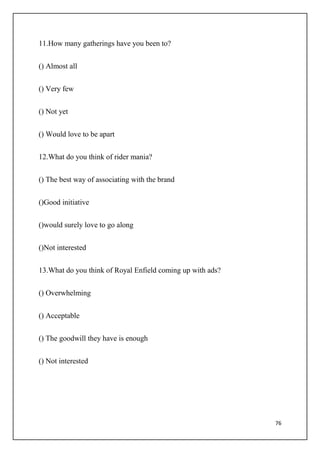76
11.How many gatherings have you been to?
() Almost all
() Very few
() Not yet
() Would love to be apart
12.What do you think of rider mania?
() The best way of associating with the brand
()Good initiative
()would surely love to go along
()Not interested
13.What do you think of Royal Enfield coming up with ads?
() Overwhelming
() Acceptable
() The goodwill they have is enough
() Not interested
 