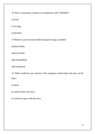 77
14. How is consumers response in comparison with YAMAHA?
() Good
() Average
() Satisfied
15.Which is your favourite bullet among the range available?
()classic bullet
()electra bullet
()the thunderbird
()the machismo
16. What would be your reaction if the company would reduce the price of the
bike?
() shock
() cannot believe the news
() would not agree with the news
 