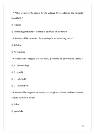 78
17. What would be the reason for the defence forces selecting the particular
brand bullet?
() comfort
() For the rugged nature of the bike to be driven on any terrain
18. What would be the reason for selecting the bullet for long drives?
() Stability
() Performance
19. What will be the grade that you would give to the bullet overall as a brand ?
() A (outstanding)
() B (good)
() C (satisfied)
() D (dissatisfied)
20. What will be the preference when you are given a chance to choose between
a sports bike and a bullet?
() Bullet
() sports bike
 