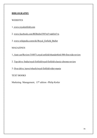 79
BIBLOGRAPHY
WEBSITES
1. www.royalenfield.com
2. www.facebook.com/REBullet350?ref=ts&fref=ts
3. www.wikipedia.comwiki/Royal_Enfield_Bullet
MAGAZINES
1. Auto car/Review/318871,royal-enfield-thunderbird-500-first-ride-review
2. Top drive /India/royal-Enfield/royal-Enfield-classic-chrome-review
3. Over drive /news/wheels/royal-Enfield-rider-mania
TEXT BOOKS
Marketing Management, 13th
edition –Philip Kotler
 