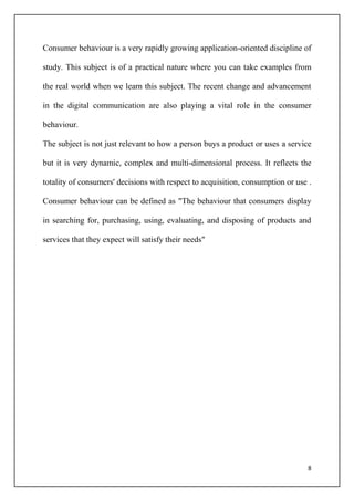 8
Consumer behaviour is a very rapidly growing application-oriented discipline of
study. This subject is of a practical nature where you can take examples from
the real world when we learn this subject. The recent change and advancement
in the digital communication are also playing a vital role in the consumer
behaviour.
The subject is not just relevant to how a person buys a product or uses a service
but it is very dynamic, complex and multi-dimensional process. It reflects the
totality of consumers' decisions with respect to acquisition, consumption or use .
Consumer behaviour can be defined as "The behaviour that consumers display
in searching for, purchasing, using, evaluating, and disposing of products and
services that they expect will satisfy their needs"
 