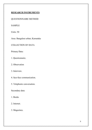 9
RESEARCH INSTRUMENTS
QUESTIONNAIRE METHOD
SAMPLE
Units: 50
Area: Bangalore urban, Karnataka
COLLECTION OF DATA
Primary Data:
1. Questionnaire.
2. Observation
3. Interview.
4. face-face communication.
5. Telephonic conversation.
Secondary data:
1. Books
2. Internet.
3. Magazines.
 