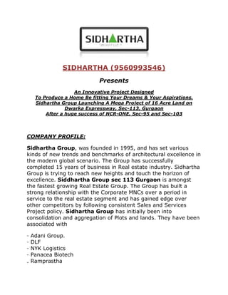 SIDHARTHA (9560993546)<br />Presents<br />An Innovative Project DesignedTo Produce a Home Be fitting Your Dreams & Your Aspirations.Sidhartha Group Launching A Mega Project of 16 Acre Land on Dwarka Expressway, Sec-113, GurgaonAfter a huge success of NCR-ONE, Sec-95 and Sec-103<br />COMPANY PROFILE:<br />Sidhartha Group, was founded in 1995, and has set various kinds of new trends and benchmarks of architectural excellence in the modern global scenario. The Group has successfully completed 15 years of business in Real estate industry. Sidhartha Group is trying to reach new heights and touch the horizon of excellence. Siddhartha Group sec 113 Gurgaon is amongst the fastest growing Real Estate Group. The Group has built a strong relationship with the Corporate MNCs over a period in service to the real estate segment and has gained edge over other competitors by following consistent Sales and Services Project policy. Sidhartha Group has initially been into consolidation and aggregation of Plots and lands. They have been associated with<br />· Adani Group.· DLF· NYK Logistics· Panacea Biotech. Ramprastha<br />FLAT SIZES<br />3 BHK + SERVENT 1800====20003 BHK + SERVENT+STUDY 2200====25004 BHK 2600====30004 BHK + SERVENT+STUDY 3500====4000PENTHOUSE + DUPLEX 4500====5000<br />SPECIFICATION<br />All apartments facing central green, giving lovely view of the greens.<br />Top Brand Modular Kitchen and Fully Fitted Bathrooms.<br />VRV Air-Conditioning (with Hot and Cold).<br />Ultra Luxury Specifications.<br />Large water bodies along the greens with extensive landscape features.<br />Choice of 3/4 BHK Apartments and Penthouses.<br />High Rises with beautiful external lighting in the evening.<br />Intelligent home access control system in all apartments.<br />All approvals in place.<br />SPA and internal facility inside and an open restaurant on the top with the street feel.<br />Reflexology walking areas.<br />Lazy River – Swimming Pool across the club.<br />Barbeque pits in all the apartments.<br />Call 9560993546http://www.sidharthagroup.in/<br />