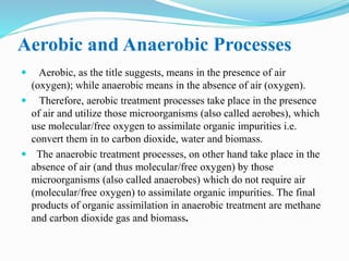 Aerobic and Anaerobic Processes
 Aerobic, as the title suggests, means in the presence of air
(oxygen); while anaerobic means in the absence of air (oxygen).
 Therefore, aerobic treatment processes take place in the presence
of air and utilize those microorganisms (also called aerobes), which
use molecular/free oxygen to assimilate organic impurities i.e.
convert them in to carbon dioxide, water and biomass.
 The anaerobic treatment processes, on other hand take place in the
absence of air (and thus molecular/free oxygen) by those
microorganisms (also called anaerobes) which do not require air
(molecular/free oxygen) to assimilate organic impurities. The final
products of organic assimilation in anaerobic treatment are methane
and carbon dioxide gas and biomass.
 