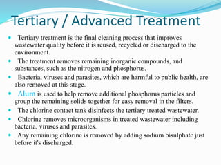 Tertiary / Advanced Treatment
 Tertiary treatment is the final cleaning process that improves
wastewater quality before it is reused, recycled or discharged to the
environment.
 The treatment removes remaining inorganic compounds, and
substances, such as the nitrogen and phosphorus.
 Bacteria, viruses and parasites, which are harmful to public health, are
also removed at this stage.
 Alum is used to help remove additional phosphorus particles and
group the remaining solids together for easy removal in the filters.
 The chlorine contact tank disinfects the tertiary treated wastewater.
 Chlorine removes microorganisms in treated wastewater including
bacteria, viruses and parasites.
 Any remaining chlorine is removed by adding sodium bisulphate just
before it's discharged.
 