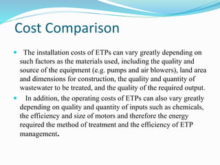 Cost Comparison
 The installation costs of ETPs can vary greatly depending on
such factors as the materials used, including the quality and
source of the equipment (e.g. pumps and air blowers), land area
and dimensions for construction, the quality and quantity of
wastewater to be treated, and the quality of the required output.
 In addition, the operating costs of ETPs can also vary greatly
depending on quality and quantity of inputs such as chemicals,
the efficiency and size of motors and therefore the energy
required the method of treatment and the efficiency of ETP
management.
 