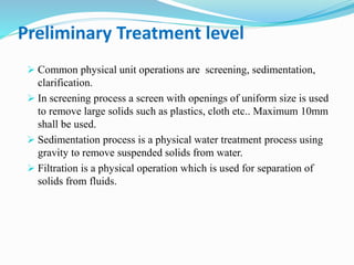 Preliminary Treatment level
 Common physical unit operations are screening, sedimentation,
clarification.
 In screening process a screen with openings of uniform size is used
to remove large solids such as plastics, cloth etc.. Maximum 10mm
shall be used.
 Sedimentation process is a physical water treatment process using
gravity to remove suspended solids from water.
 Filtration is a physical operation which is used for separation of
solids from fluids.
 