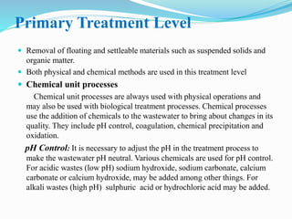 Primary Treatment Level
 Removal of floating and settleable materials such as suspended solids and
organic matter.
 Both physical and chemical methods are used in this treatment level
 Chemical unit processes
Chemical unit processes are always used with physical operations and
may also be used with biological treatment processes. Chemical processes
use the addition of chemicals to the wastewater to bring about changes in its
quality. They include pH control, coagulation, chemical precipitation and
oxidation.
pH Control: It is necessary to adjust the pH in the treatment process to
make the wastewater pH neutral. Various chemicals are used for pH control.
For acidic wastes (low pH) sodium hydroxide, sodium carbonate, calcium
carbonate or calcium hydroxide, may be added among other things. For
alkali wastes (high pH) sulphuric acid or hydrochloric acid may be added.
 