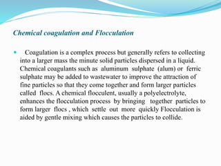 Chemical coagulation and Flocculation
 Coagulation is a complex process but generally refers to collecting
into a larger mass the minute solid particles dispersed in a liquid.
Chemical coagulants such as aluminum sulphate (alum) or ferric
sulphate may be added to wastewater to improve the attraction of
fine particles so that they come together and form larger particles
called flocs. A chemical flocculent, usually a polyelectrolyte,
enhances the flocculation process by bringing together particles to
form larger flocs , which settle out more quickly Flocculation is
aided by gentle mixing which causes the particles to collide.
 