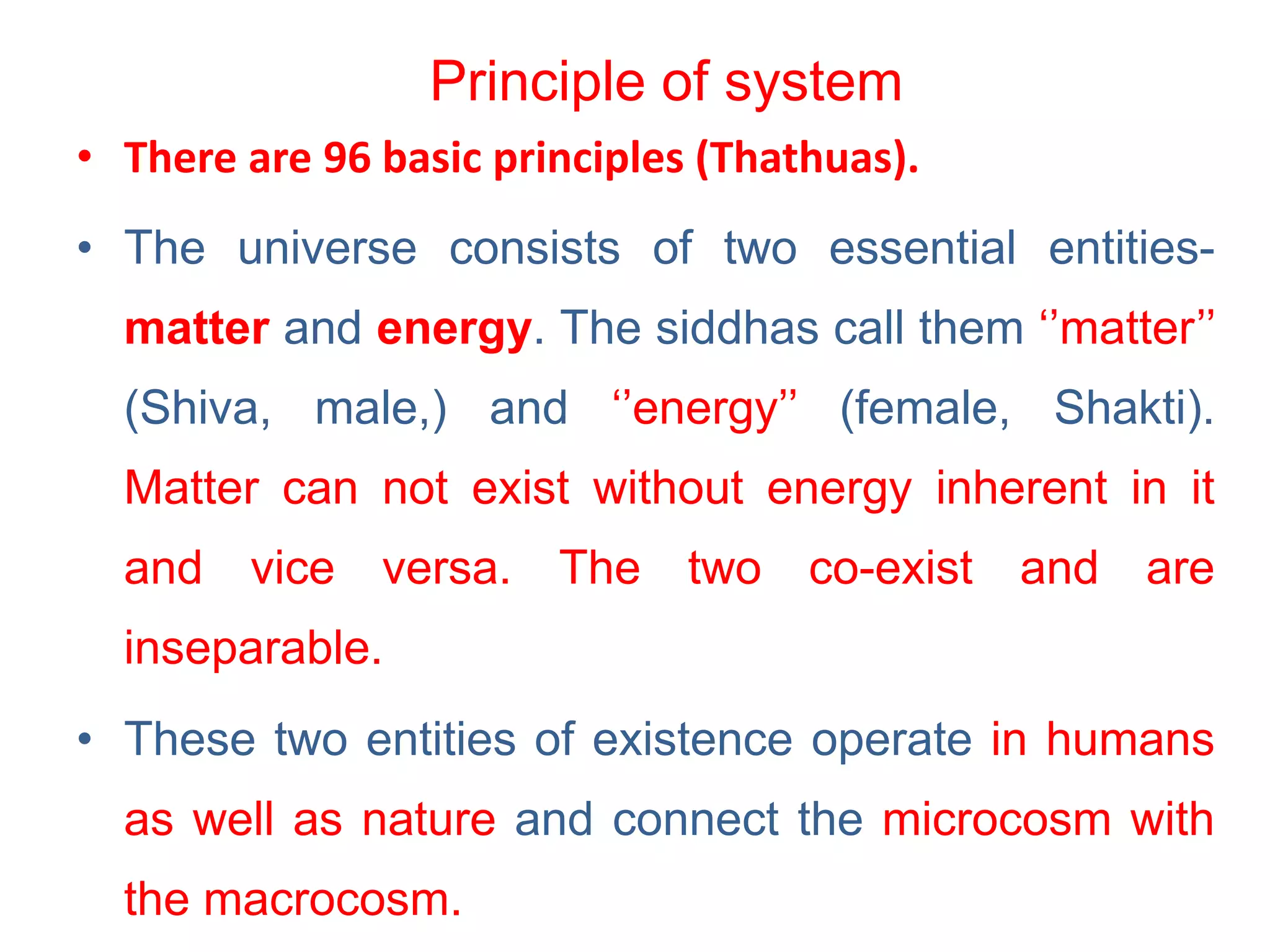 Principle of system
• There are 96 basic principles (Thathuas).
• The universe consists of two essential entities-
matter and energy. The siddhas call them ‘’matter’’
(Shiva, male,) and ‘’energy’’ (female, Shakti).
Matter can not exist without energy inherent in it
and vice versa. The two co-exist and are
inseparable.
• These two entities of existence operate in humans
as well as nature and connect the microcosm with
the macrocosm.
 