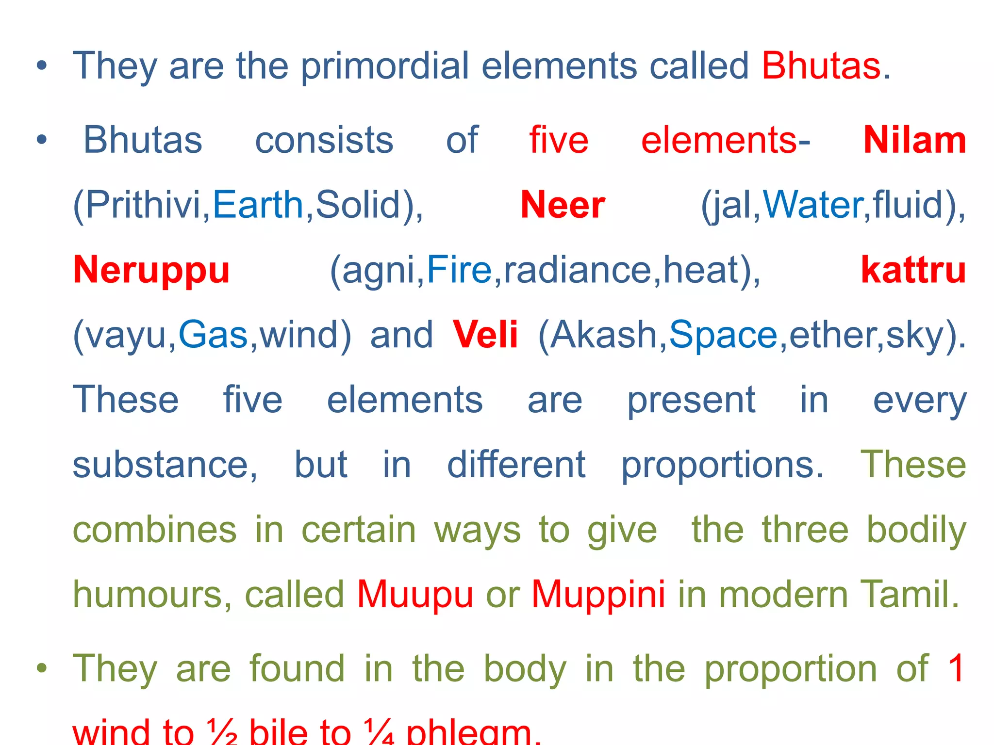 • They are the primordial elements called Bhutas.
• Bhutas consists of five elements- Nilam
(Prithivi,Earth,Solid), Neer (jal,Water,fluid),
Neruppu (agni,Fire,radiance,heat), kattru
(vayu,Gas,wind) and Veli (Akash,Space,ether,sky).
These five elements are present in every
substance, but in different proportions. These
combines in certain ways to give the three bodily
humours, called Muupu or Muppini in modern Tamil.
• They are found in the body in the proportion of 1
 