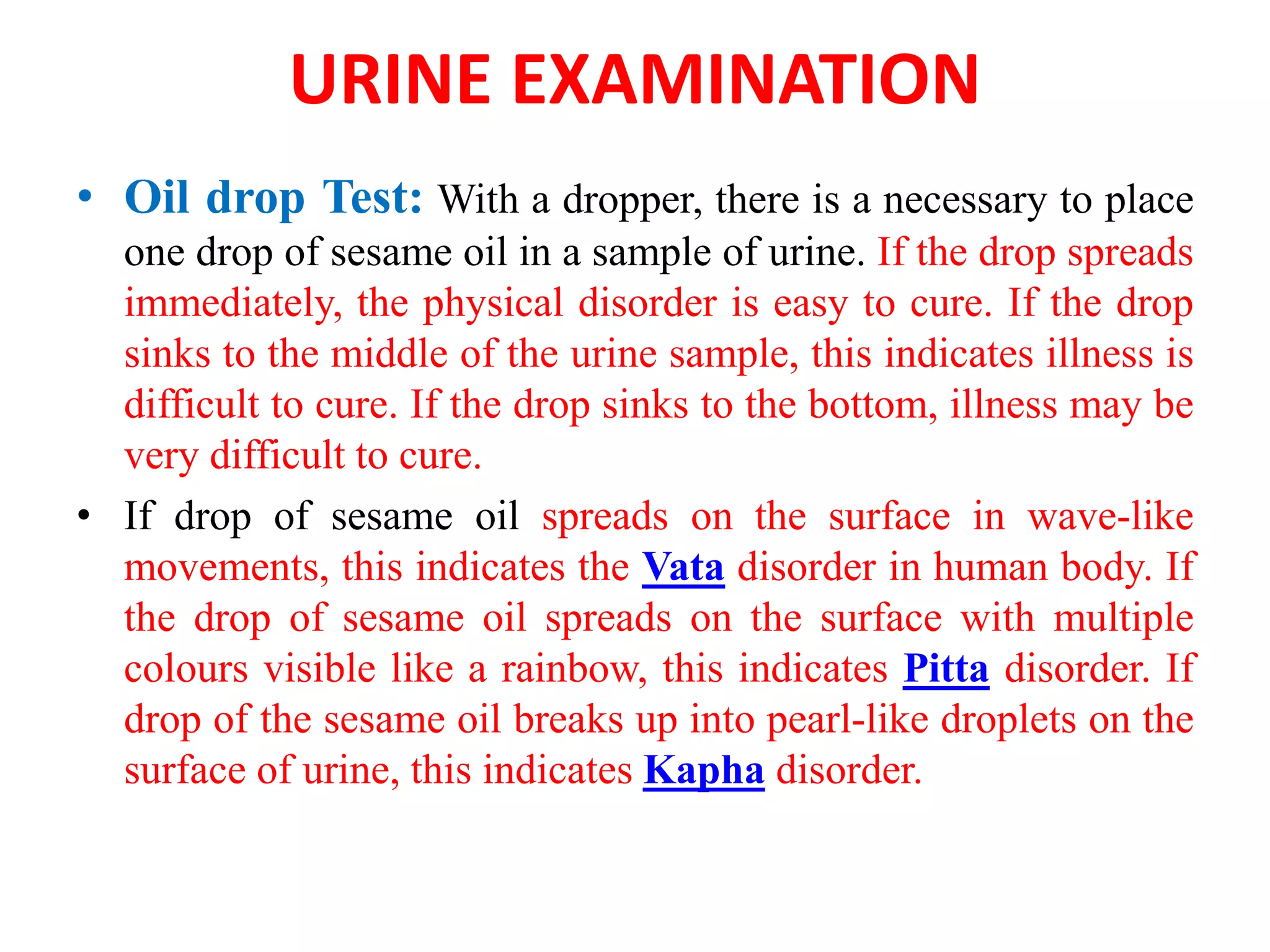 URINE EXAMINATION
• Oil drop Test: With a dropper, there is a necessary to place
one drop of sesame oil in a sample of urine. If the drop spreads
immediately, the physical disorder is easy to cure. If the drop
sinks to the middle of the urine sample, this indicates illness is
difficult to cure. If the drop sinks to the bottom, illness may be
very difficult to cure.
• If drop of sesame oil spreads on the surface in wave-like
movements, this indicates the Vata disorder in human body. If
the drop of sesame oil spreads on the surface with multiple
colours visible like a rainbow, this indicates Pitta disorder. If
drop of the sesame oil breaks up into pearl-like droplets on the
surface of urine, this indicates Kapha disorder.
 