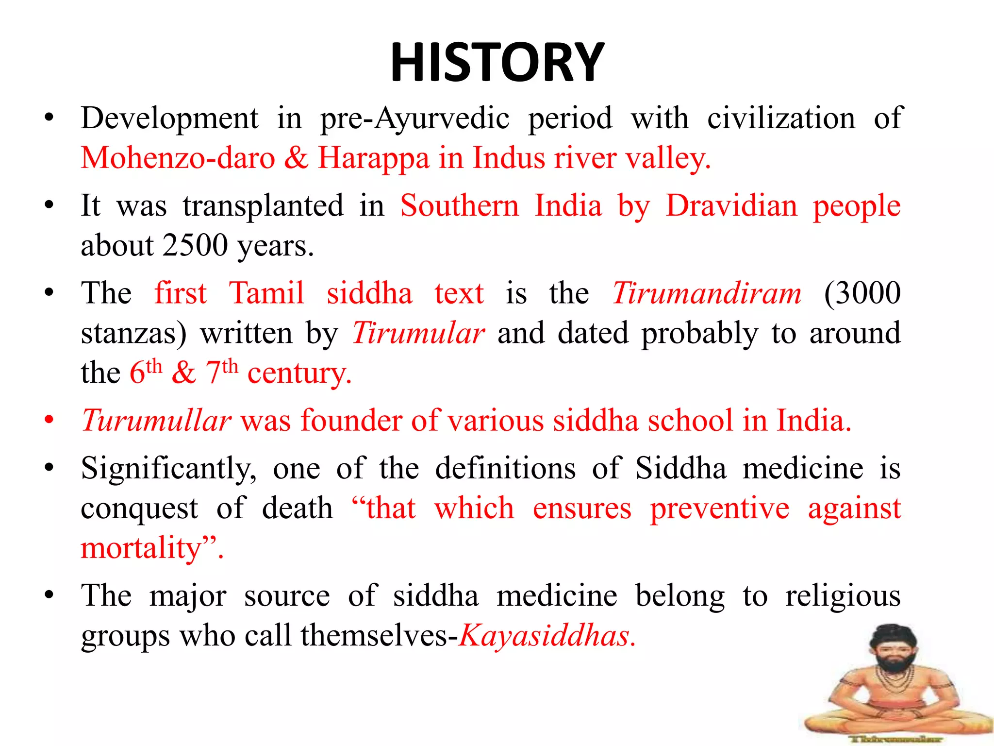 HISTORY
• Development in pre-Ayurvedic period with civilization of
Mohenzo-daro & Harappa in Indus river valley.
• It was transplanted in Southern India by Dravidian people
about 2500 years.
• The first Tamil siddha text is the Tirumandiram (3000
stanzas) written by Tirumular and dated probably to around
the 6th & 7th century.
• Turumullar was founder of various siddha school in India.
• Significantly, one of the definitions of Siddha medicine is
conquest of death “that which ensures preventive against
mortality”.
• The major source of siddha medicine belong to religious
groups who call themselves-Kayasiddhas.
 