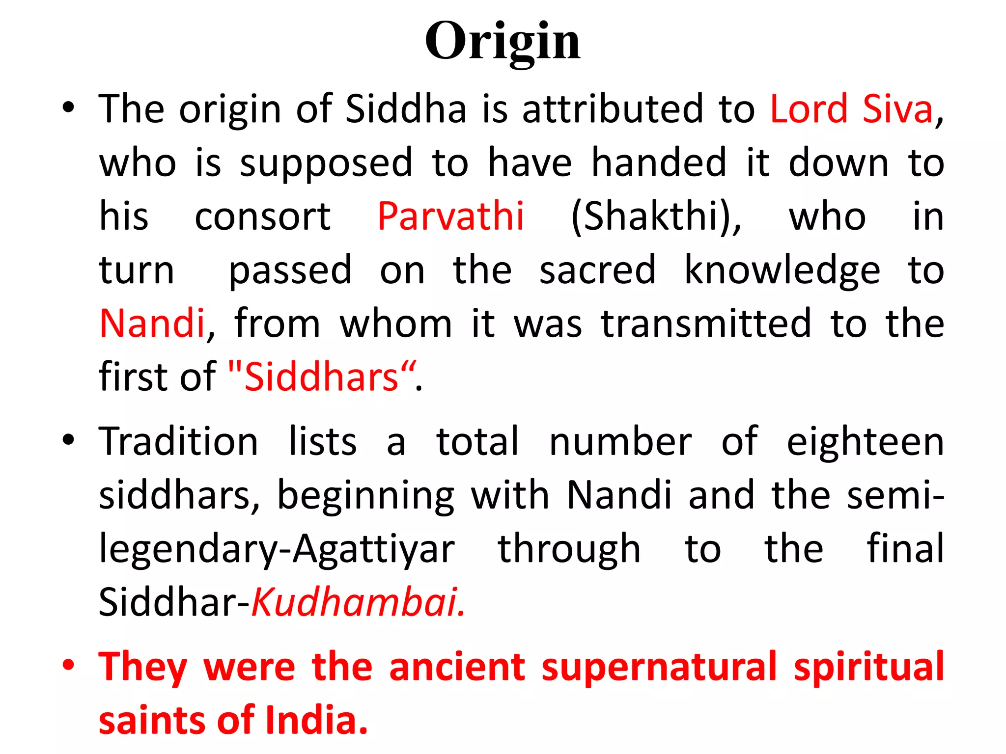 Origin
• The origin of Siddha is attributed to Lord Siva,
who is supposed to have handed it down to
his consort Parvathi (Shakthi), who in
turn passed on the sacred knowledge to
Nandi, from whom it was transmitted to the
first of "Siddhars“.
• Tradition lists a total number of eighteen
siddhars, beginning with Nandi and the semi-
legendary-Agattiyar through to the final
Siddhar-Kudhambai.
• They were the ancient supernatural spiritual
saints of India.
 