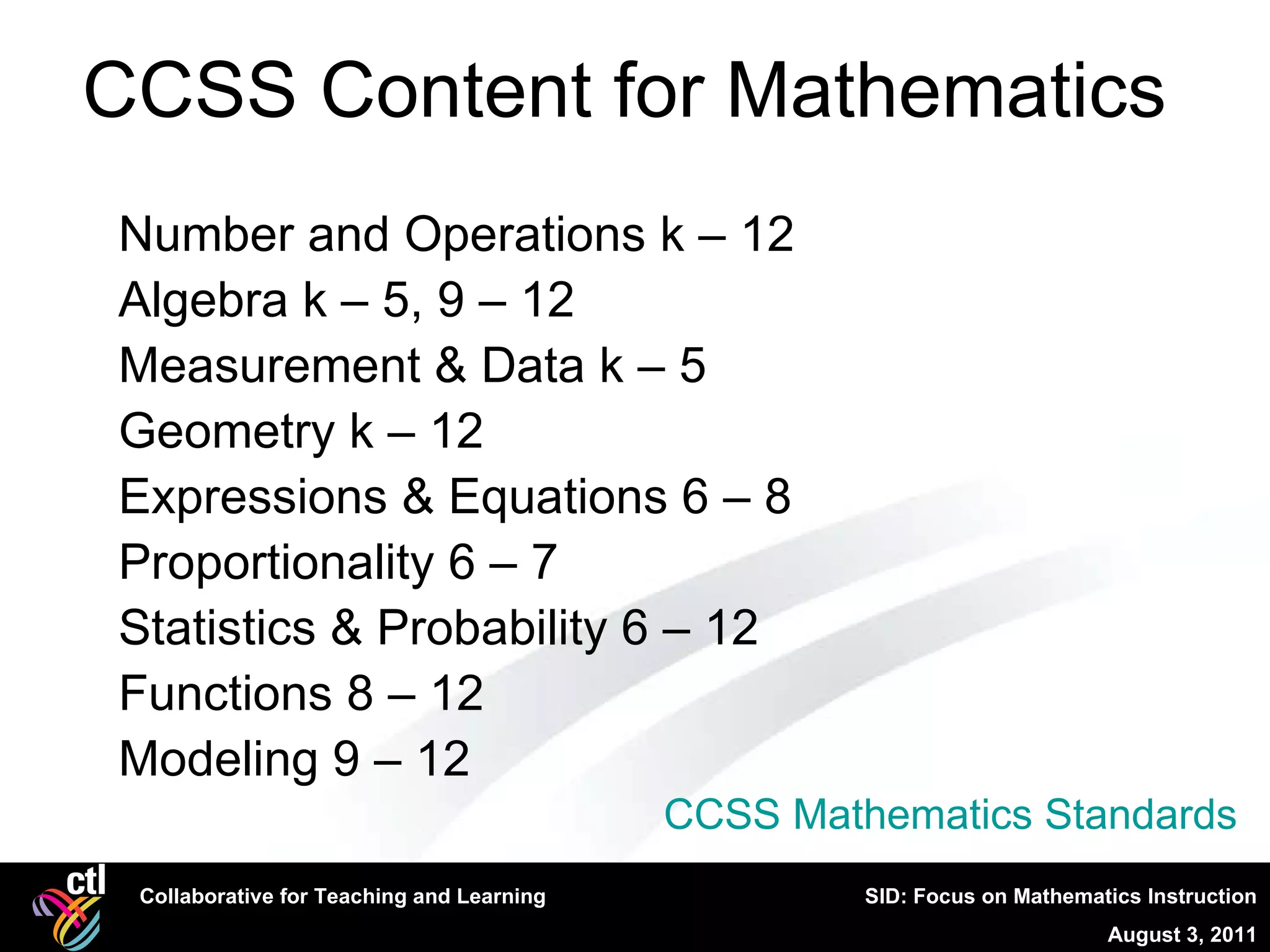 CCSS Content for Mathematics  Number and Operations k – 12  Algebra k – 5, 9 – 12  Measurement & Data k – 5  Geometry k – 12  Expressions & Equations 6 – 8  Proportionality 6 – 7  Statistics & Probability 6 – 12  Functions 8 – 12  Modeling 9 – 12  CCSS Mathematics Standards 