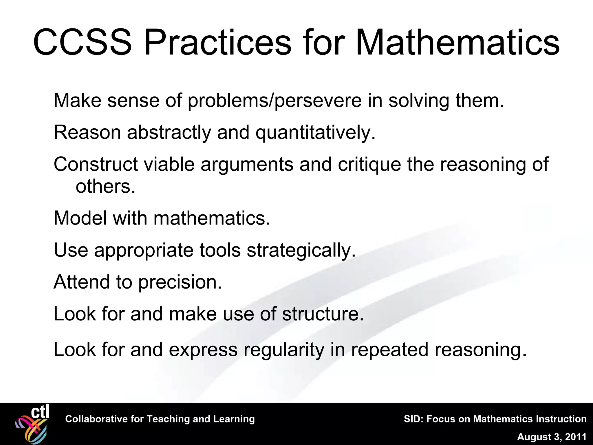 CCSS Practices for Mathematics Make sense of problems/persevere in solving them. Reason abstractly and quantitatively. Construct viable arguments and critique the reasoning of others. Model with mathematics. Use appropriate tools strategically. Attend to precision. Look for and make use of structure. Look for and express regularity in repeated reasoning . 