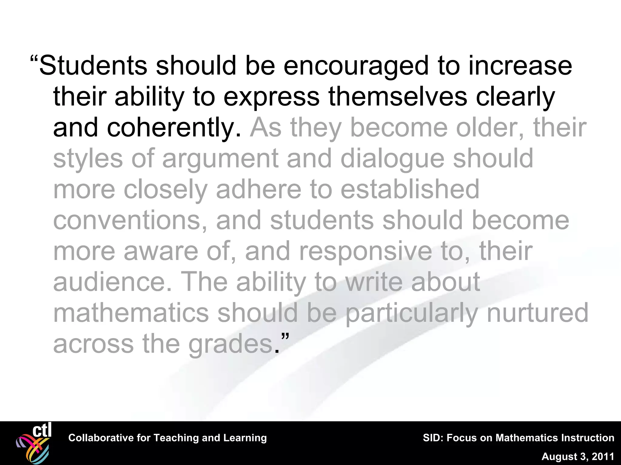 “ Students should be encouraged to increase their ability to express themselves clearly and coherently.  As they become older, their styles of argument and dialogue should more closely adhere to established conventions, and students should become more aware of, and responsive to, their audience. The ability to write about mathematics should be particularly nurtured across the grades .” 