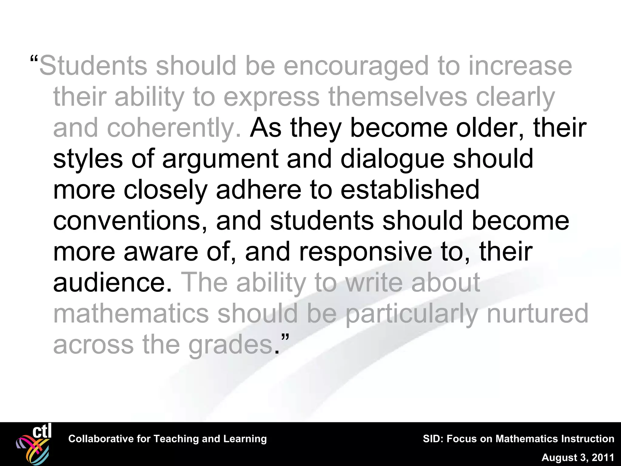 “ Students should be encouraged to increase their ability to express themselves clearly and coherently.  As they become older, their styles of argument and dialogue should more closely adhere to established conventions, and students should become more aware of, and responsive to, their audience.  The ability to write about mathematics should be particularly nurtured across the grades .” 