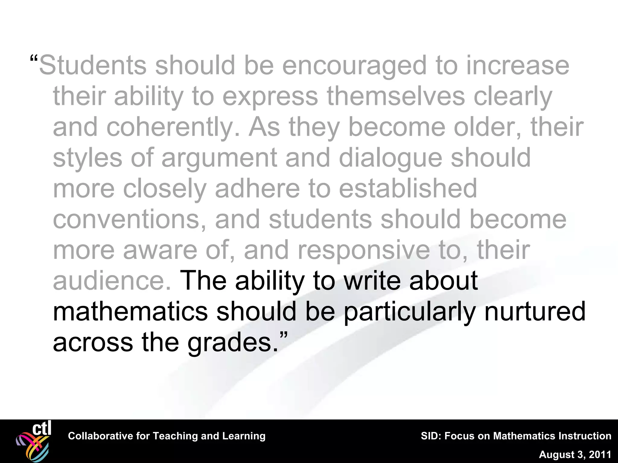 “ Students should be encouraged to increase their ability to express themselves clearly and coherently. As they become older, their styles of argument and dialogue should more closely adhere to established conventions, and students should become more aware of, and responsive to, their audience.  The ability to write about mathematics should be particularly nurtured across the grades.” 