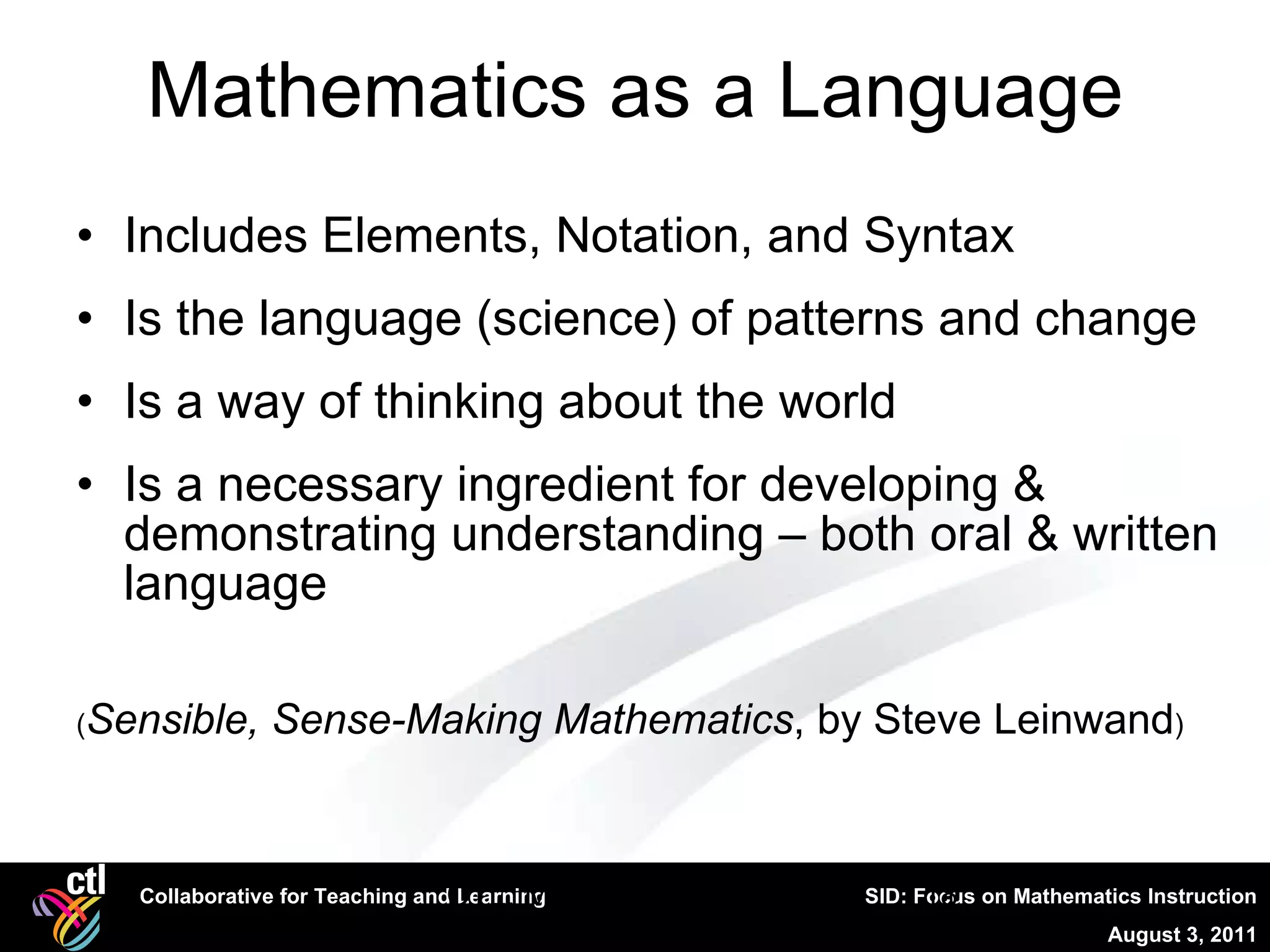 Mathematics as a Language Includes Elements, Notation, and Syntax Is the language (science) of patterns and change Is a way of thinking about the world Is a necessary ingredient for developing & demonstrating understanding – both oral & written language ( Sensible, Sense-Making Mathematics , by Steve Leinwand ) CTL, Mathematical Literacy 