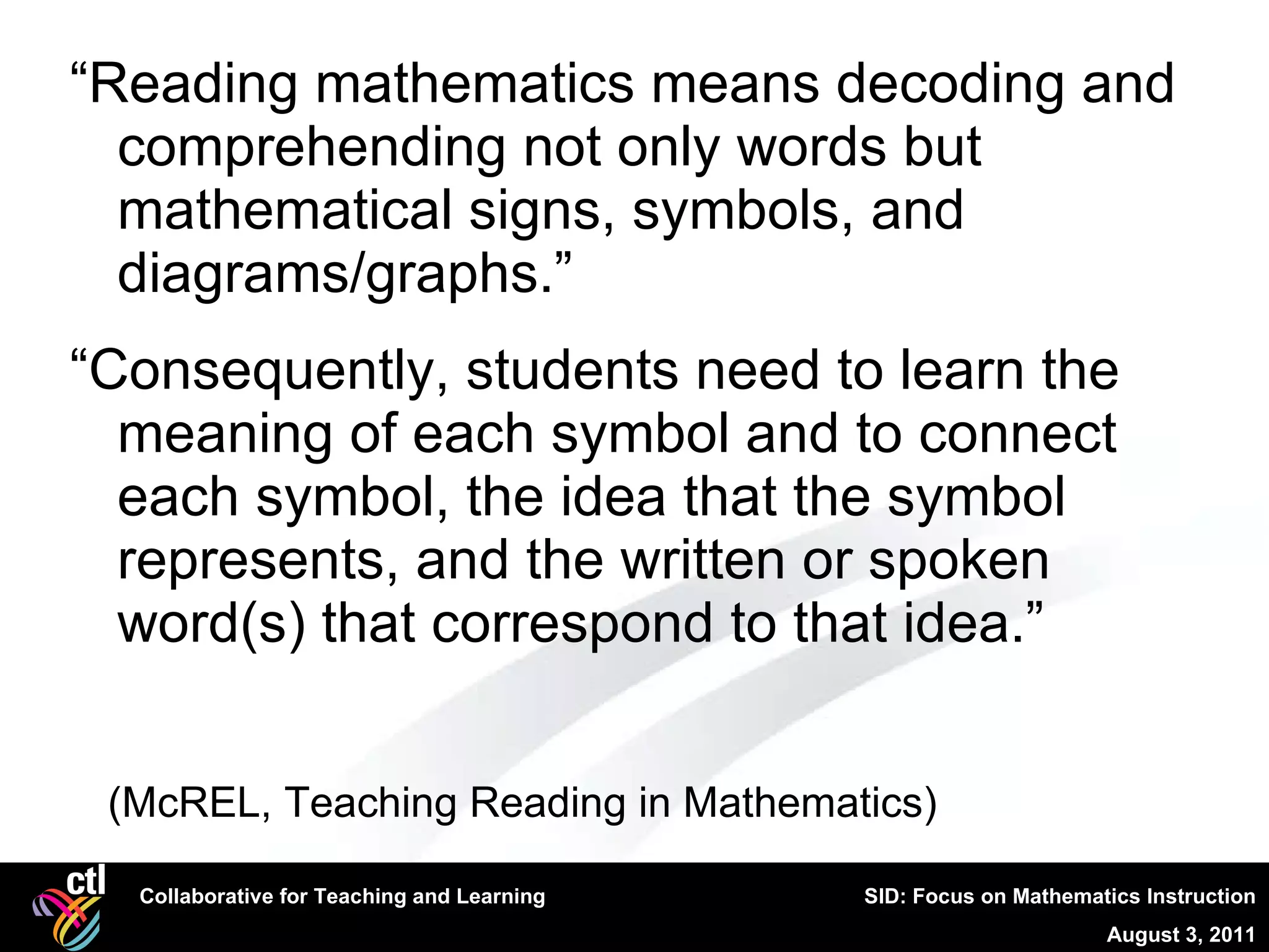 “ Reading mathematics means decoding and comprehending not only words but mathematical signs, symbols, and diagrams/graphs.” “ Consequently, students need to learn the meaning of each symbol and to connect each symbol, the idea that the symbol represents, and the written or spoken word(s) that correspond to that idea.” (McREL, Teaching Reading in Mathematics) 