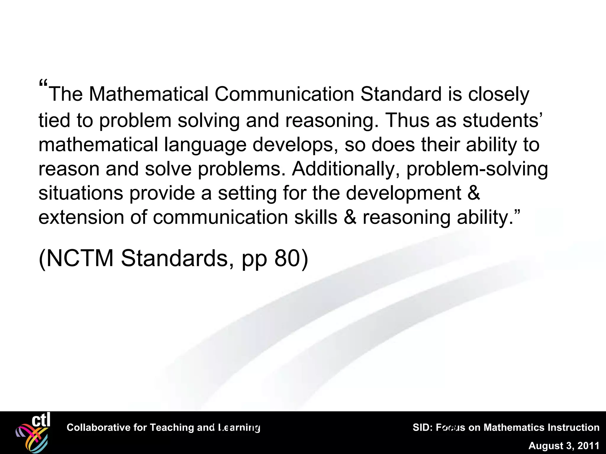 CTL, Mathematical Literacy “ The Mathematical Communication Standard is closely tied to problem solving and reasoning. Thus as students’ mathematical language develops, so does their ability to reason and solve problems. Additionally, problem-solving situations provide a setting for the development & extension of communication skills & reasoning ability.” (NCTM Standards, pp 80) 