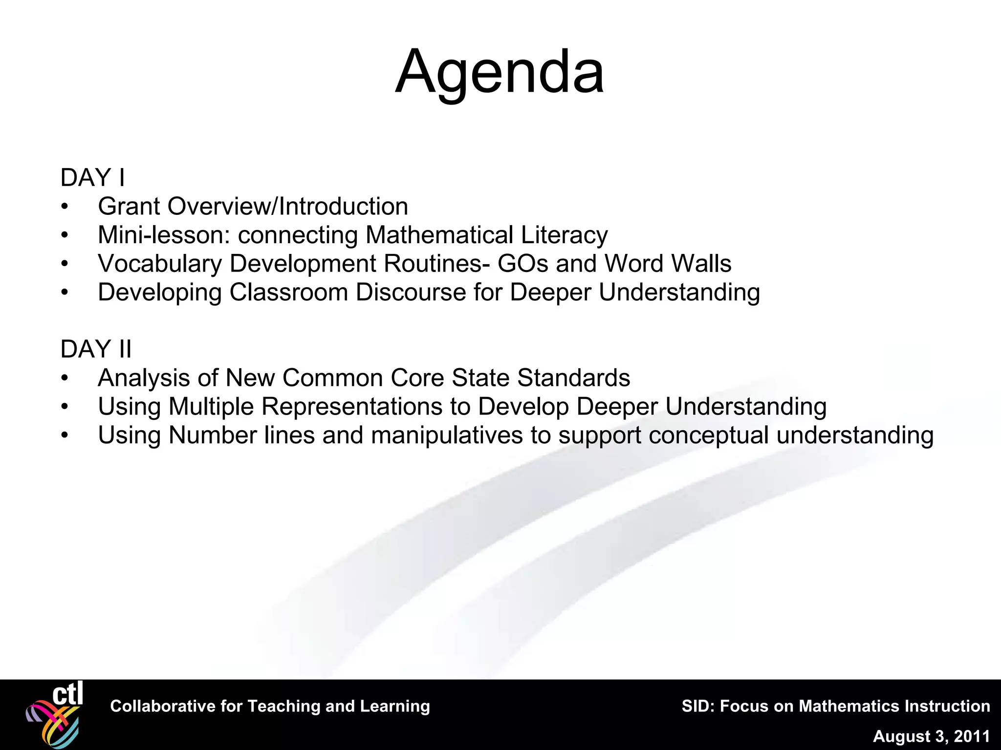 Agenda DAY I Grant Overview/Introduction Mini-lesson: connecting Mathematical Literacy  Vocabulary Development Routines- GOs and Word Walls Developing Classroom Discourse for Deeper Understanding DAY II Analysis of New Common Core State Standards Using Multiple Representations to Develop Deeper Understanding  Using Number lines and manipulatives to support conceptual understanding 