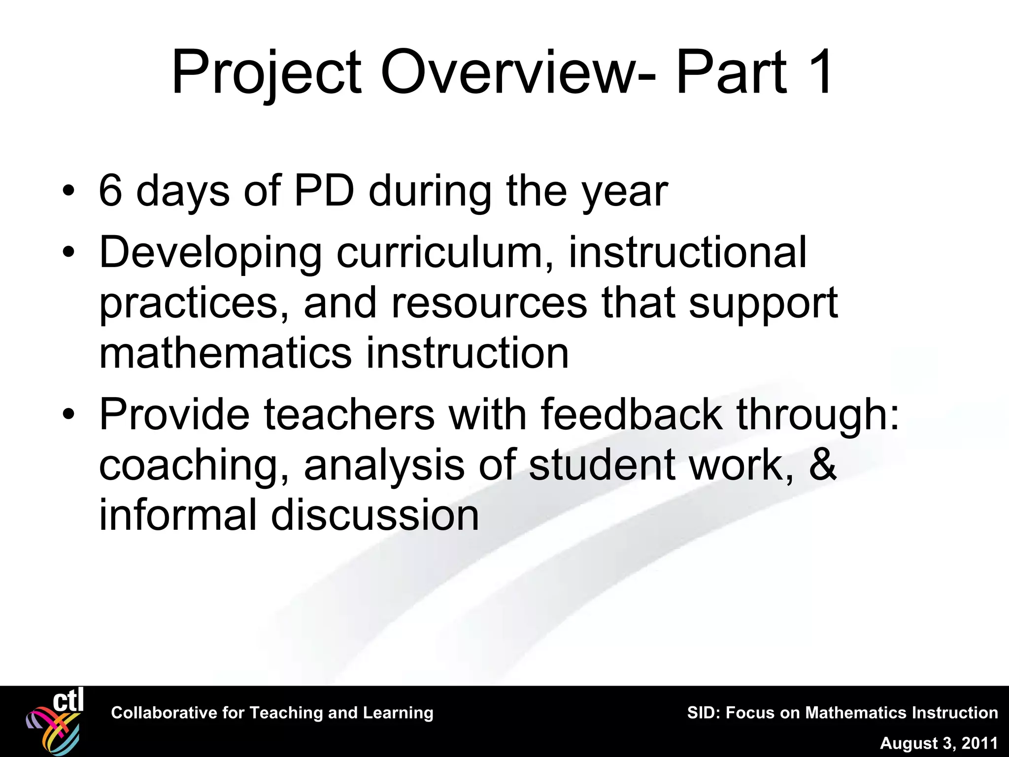 Project Overview- Part 1 6 days of PD during the year Developing curriculum, instructional practices, and resources that support mathematics instruction Provide teachers with feedback through: coaching, analysis of student work, & informal discussion 