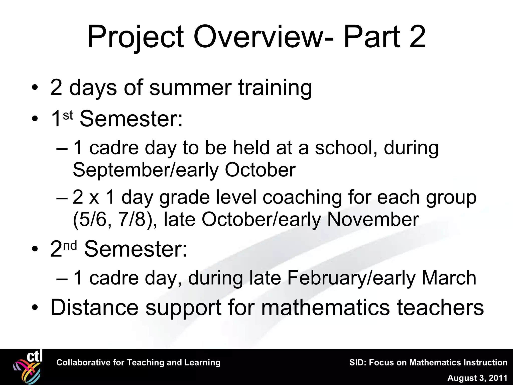 Project Overview- Part 2 2 days of summer training 1 st  Semester:  1 cadre day to be held at a school, during September/early October 2 x 1 day grade level coaching for each group (5/6, 7/8), late October/early November 2 nd  Semester:  1 cadre day, during late February/early March Distance support for mathematics teachers 