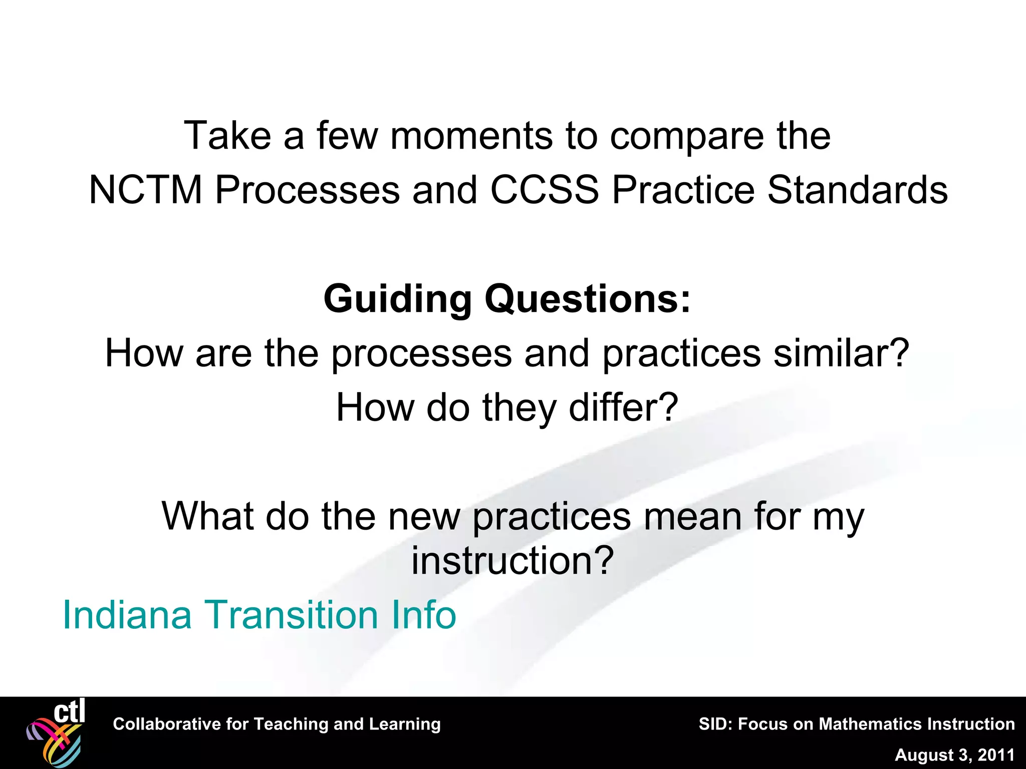 Take a few moments to compare the  NCTM Processes and CCSS Practice Standards Guiding Questions:  How are the processes and practices similar?  How do they differ?  What do the new practices mean for my instruction? Indiana Transition Info  