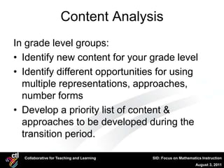 Content Analysis
In grade level groups:
• Identify new content for your grade level
• Identify different opportunities for using
  multiple representations, approaches,
  number forms
• Develop a priority list of content &
  approaches to be developed during the
  transition period.

  Collaborative for Teaching and Learning   SID: Focus on Mathematics Instruction
                                                                  August 3, 2011
 