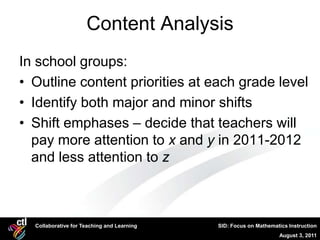 Content Analysis
In school groups:
• Outline content priorities at each grade level
• Identify both major and minor shifts
• Shift emphases – decide that teachers will
  pay more attention to x and y in 2011-2012
  and less attention to z



  Collaborative for Teaching and Learning   SID: Focus on Mathematics Instruction
                                                                  August 3, 2011
 