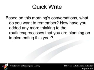 Quick Write
Based on this morning’s conversations, what
 do you want to remember? How have you
 added any more thinking to the
 routines/processes that you are planning on
 implementing this year?




  Collaborative for Teaching and Learning   SID: Focus on Mathematics Instruction
                                                                  August 3, 2011
 
