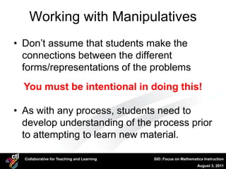Working with Manipulatives
• Don’t assume that students make the
  connections between the different
  forms/representations of the problems
  You must be intentional in doing this!

• As with any process, students need to
  develop understanding of the process prior
  to attempting to learn new material.

  Collaborative for Teaching and Learning   SID: Focus on Mathematics Instruction
                                                                  August 3, 2011
 