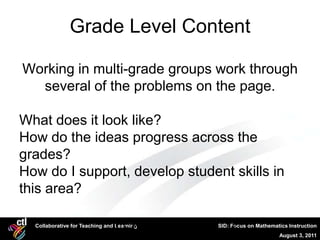 Grade Level Content

Working in multi-grade groups work through
  several of the problems on the page.

What does it look like?
How do the ideas progress across the
grades?
How do I support, develop student skills in
this area?

  Collaborative for Teaching andCTL, Mathematical
                                Learning                  21
                                                    SID: Focus on Mathematics Instruction
                           Literacy                                       August 3, 2011
 