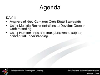 Agenda
DAY II
• Analysis of New Common Core State Standards
• Using Multiple Representations to Develop Deeper
  Understanding
• Using Number lines and manipulatives to support
  conceptual understanding




   Collaborative for Teaching and Learning    SID: Focus on Mathematics Instruction
                                                                    August 3, 2011
 