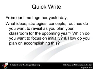 Quick Write
From our time together yesterday,
What ideas, strategies, concepts, routines do
  you want to revisit as you plan your
  classroom for the upcoming year? Which do
  you want to focus on initially? & How do you
  plan on accomplishing this?




  Collaborative for Teaching and Learning   SID: Focus on Mathematics Instruction
                                                                  August 3, 2011
 