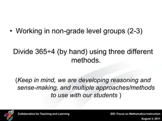 • Working in non-grade level groups (2-3)

 Divide 365÷4 (by hand) using three different
                   methods.

 (Keep in mind, we are developing reasoning and
  sense-making, and multiple approaches/methods
             to use with our students )

  Collaborative for Teaching and Learning   SID: Focus on Mathematics Instruction
                                                                  August 3, 2011
 